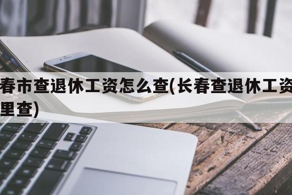 长春市查退休工资怎么查(长春查退休工资去哪里查)