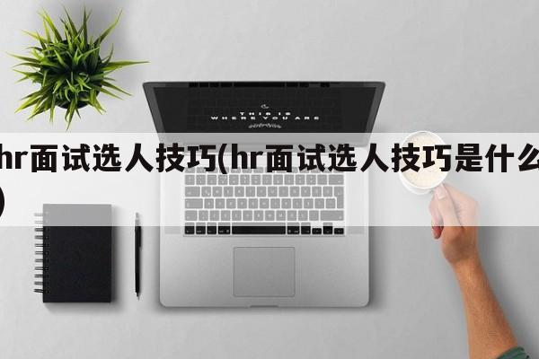 hr面试选人技巧(hr面试选人技巧是什么)